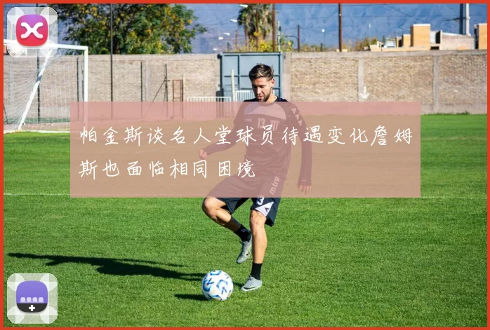 帕金斯谈名人堂球员待遇变化詹姆斯也面临相同困境