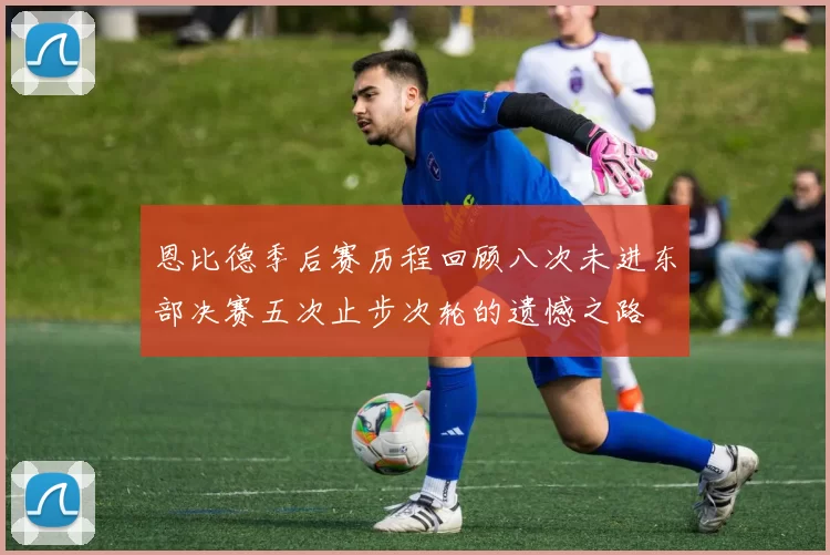 恩比德季后赛历程回顾八次未进东部决赛五次止步次轮的遗憾之路