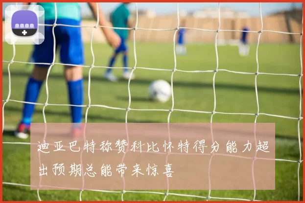 迪亚巴特称赞科比怀特得分能力超出预期总能带来惊喜