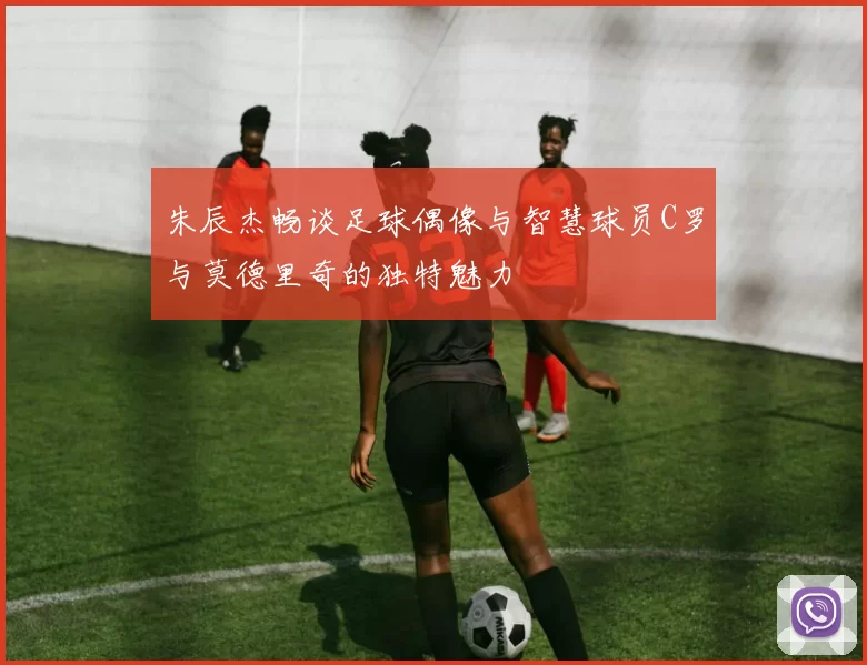 朱辰杰畅谈足球偶像与智慧球员C罗与莫德里奇的独特魅力