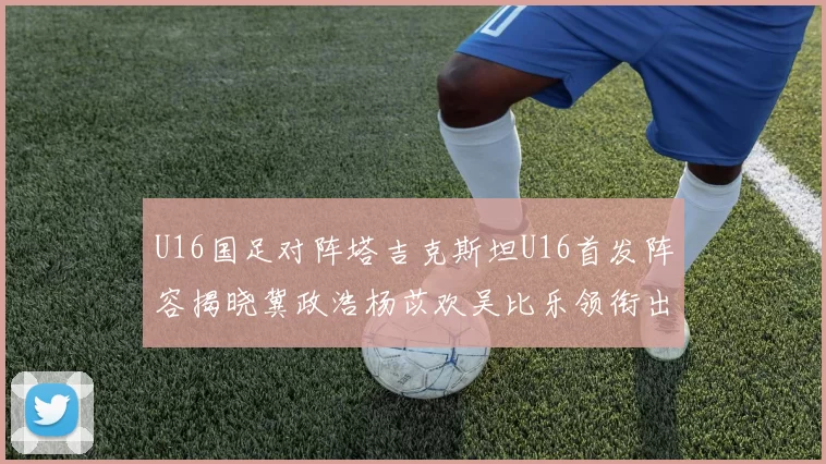 U16国足对阵塔吉克斯坦U16首发阵容揭晓冀政浩杨苡欢吴比乐领衔出战
