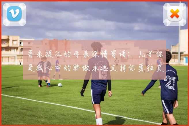 吾米提江的母亲深情寄语：儿子你是我心中的骄傲永远支持你勇往直前！