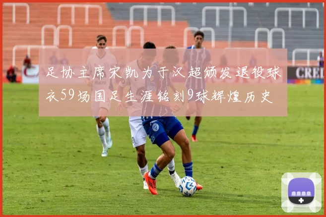 足协主席宋凯为于汉超颁发退役球衣59场国足生涯铭刻9球辉煌历史