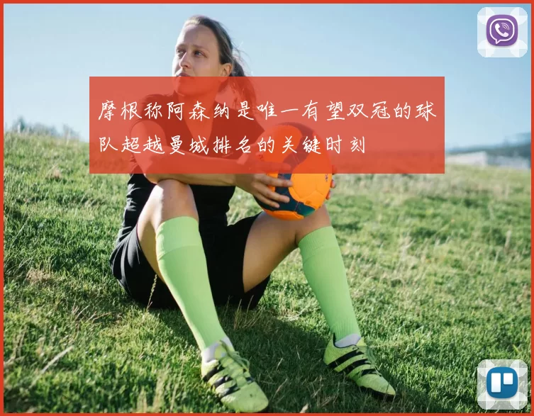 摩根称阿森纳是唯一有望双冠的球队超越曼城排名的关键时刻