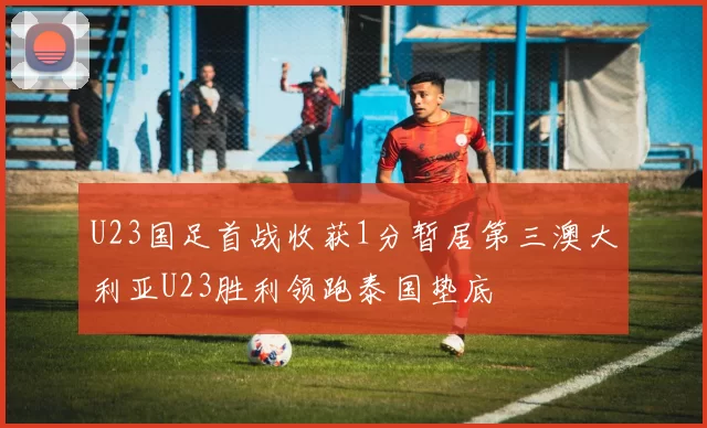 U23国足首战收获1分暂居第三澳大利亚U23胜利领跑泰国垫底