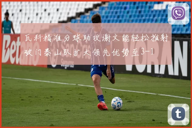 瓦科精准分球助攻谢文能轻松推射破门泰山队扩大领先优势至3-1