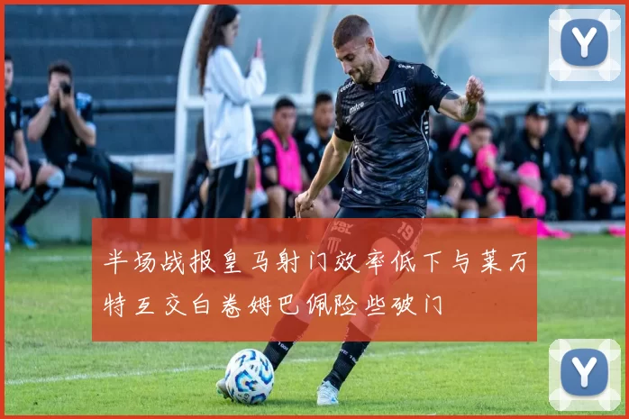 半场战报皇马射门效率低下与莱万特互交白卷姆巴佩险些破门