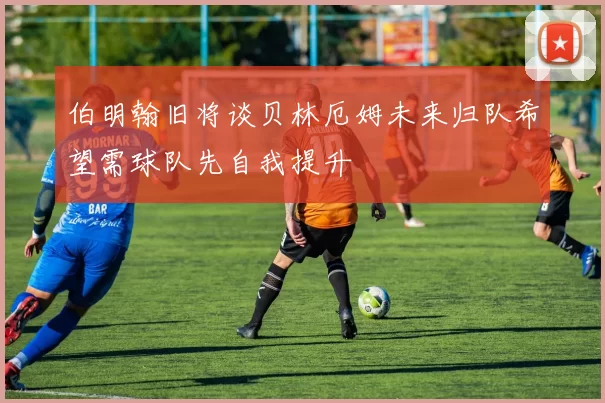 伯明翰旧将谈贝林厄姆未来归队希望需球队先自我提升