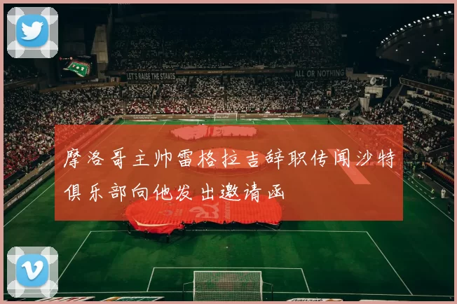 摩洛哥主帅雷格拉吉辞职传闻沙特俱乐部向他发出邀请函