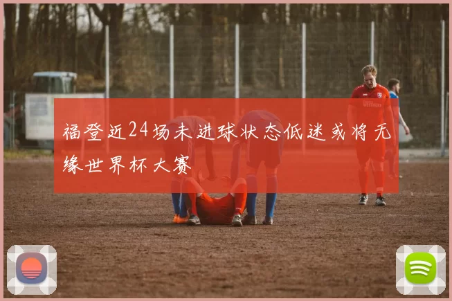 福登近24场未进球状态低迷或将无缘世界杯大赛