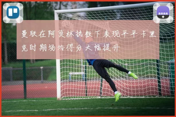 曼联在阿莫林执教下表现平平卡里克时期场均得分大幅提升