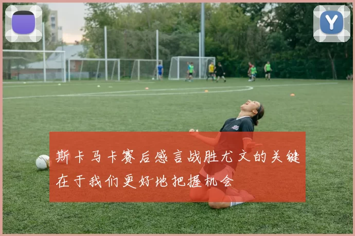斯卡马卡赛后感言战胜尤文的关键在于我们更好地把握机会