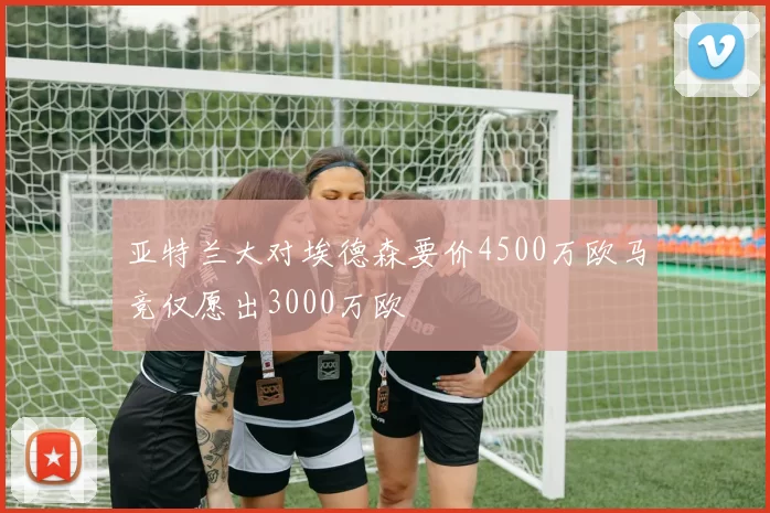 亚特兰大对埃德森要价4500万欧马竞仅愿出3000万欧