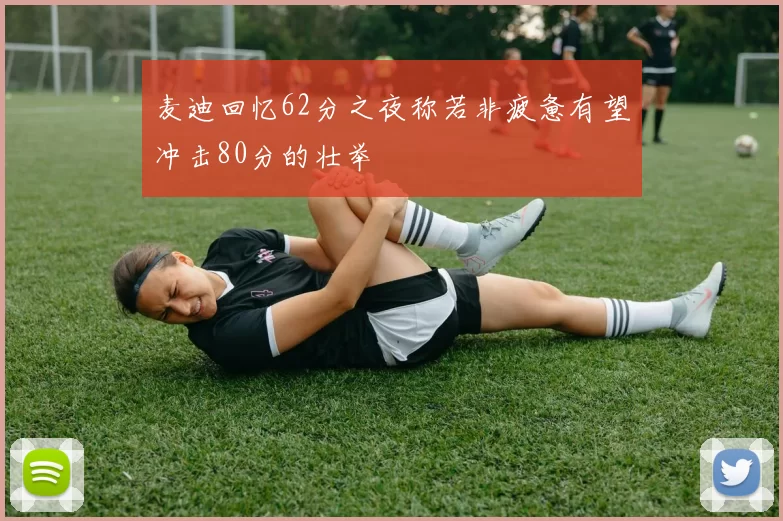 麦迪回忆62分之夜称若非疲惫有望冲击80分的壮举