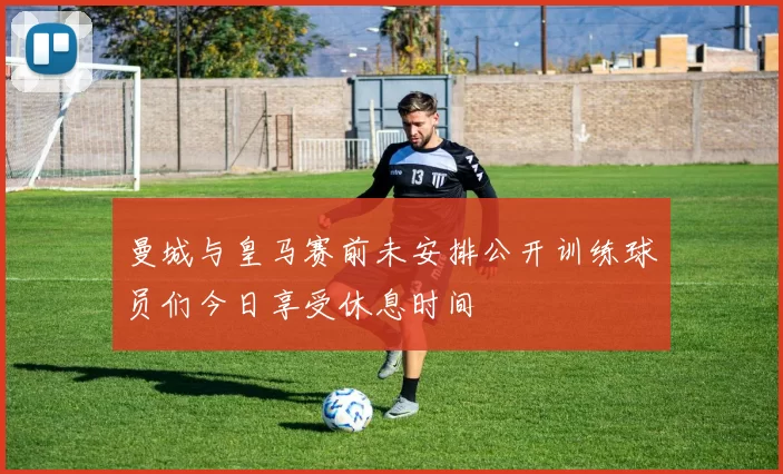 曼城与皇马赛前未安排公开训练球员们今日享受休息时间