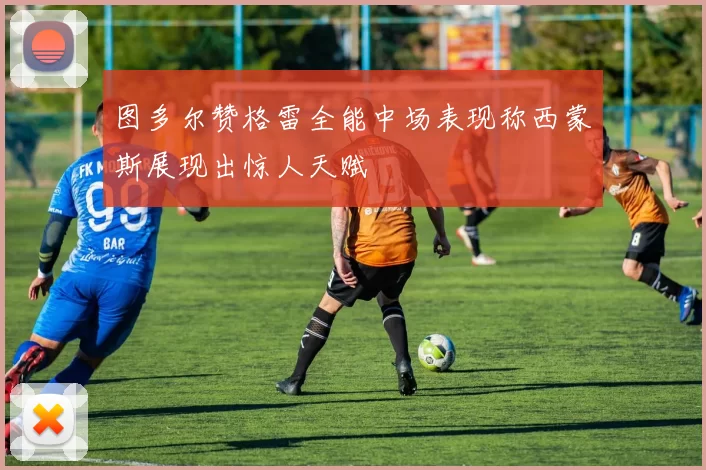 图多尔赞格雷全能中场表现称西蒙斯展现出惊人天赋