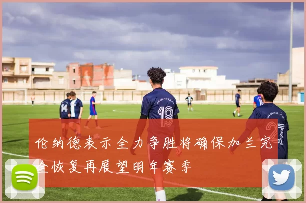伦纳德表示全力争胜将确保加兰完全恢复再展望明年赛季